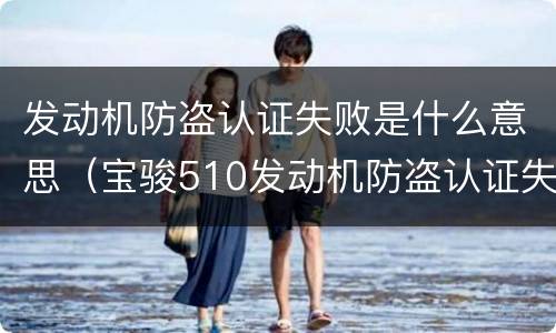 发动机防盗认证失败是什么意思（宝骏510发动机防盗认证失败是什么意思）