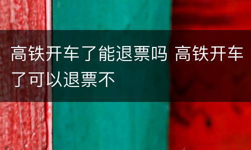 高铁开车了能退票吗 高铁开车了可以退票不