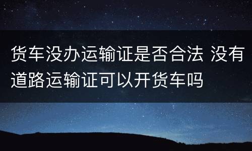 货车没办运输证是否合法 没有道路运输证可以开货车吗
