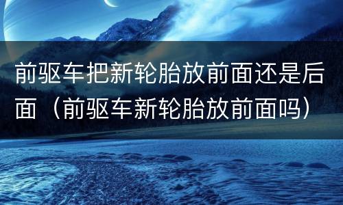 前驱车把新轮胎放前面还是后面（前驱车新轮胎放前面吗）