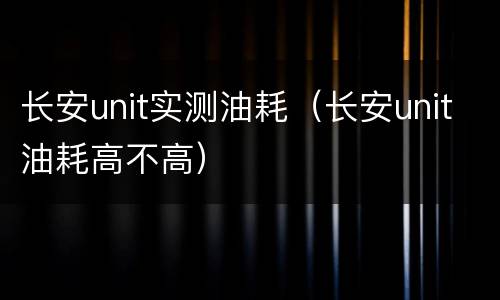 长安unit实测油耗（长安unit油耗高不高）