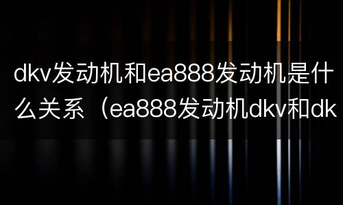 dkv发动机和ea888发动机是什么关系（ea888发动机dkv和dkx哪个好）