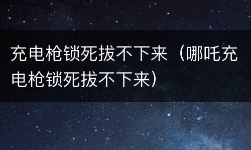 充电枪锁死拔不下来（哪吒充电枪锁死拔不下来）