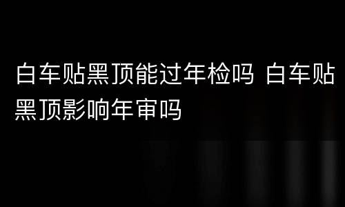 白车贴黑顶能过年检吗 白车贴黑顶影响年审吗