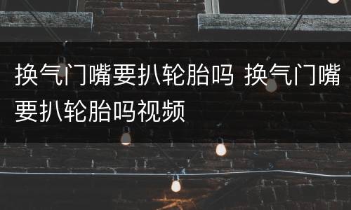 换气门嘴要扒轮胎吗 换气门嘴要扒轮胎吗视频
