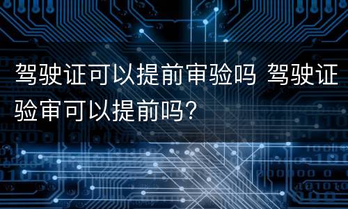 驾驶证可以提前审验吗 驾驶证验审可以提前吗?