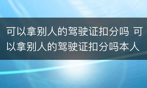 可以拿别人的驾驶证扣分吗 可以拿别人的驾驶证扣分吗本人不去