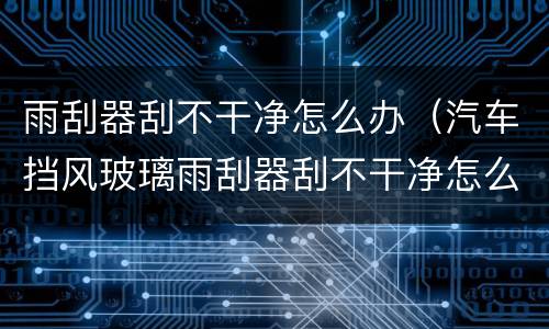 雨刮器刮不干净怎么办（汽车挡风玻璃雨刮器刮不干净怎么办）