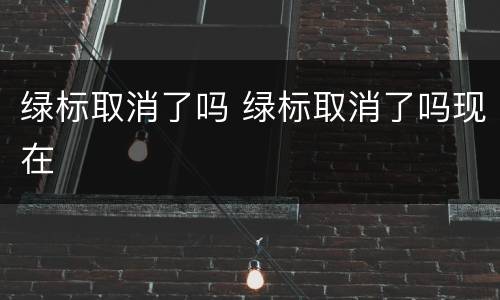 绿标取消了吗 绿标取消了吗现在
