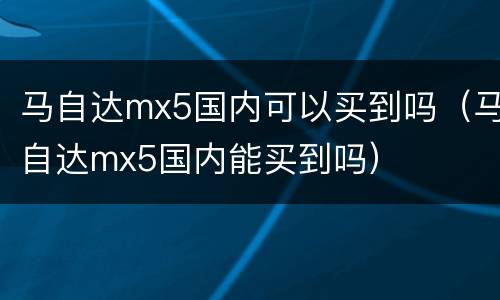 马自达mx5国内可以买到吗（马自达mx5国内能买到吗）
