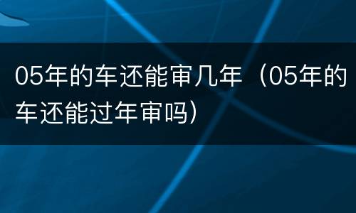 05年的车还能审几年（05年的车还能过年审吗）