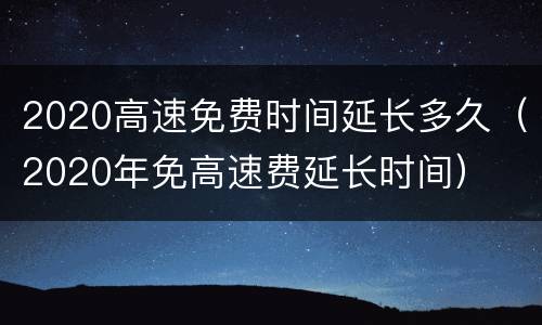 2020高速免费时间延长多久（2020年免高速费延长时间）