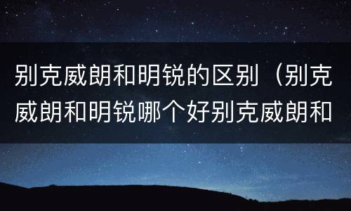 别克威朗和明锐的区别（别克威朗和明锐哪个好别克威朗和明锐哪个好）