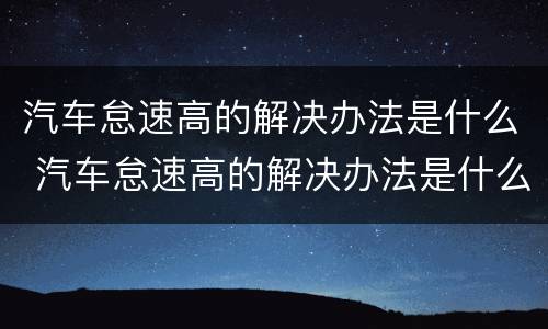 汽车怠速高的解决办法是什么 汽车怠速高的解决办法是什么原因