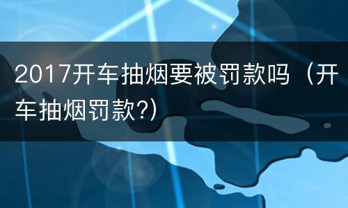 2017开车抽烟要被罚款吗（开车抽烟罚款?）