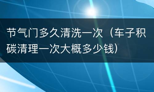 节气门多久清洗一次（车子积碳清理一次大概多少钱）