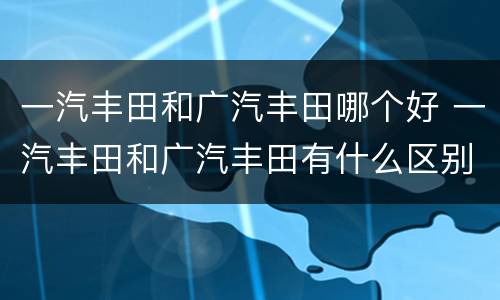 一汽丰田和广汽丰田哪个好 一汽丰田和广汽丰田有什么区别