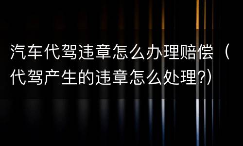 汽车代驾违章怎么办理赔偿（代驾产生的违章怎么处理?）