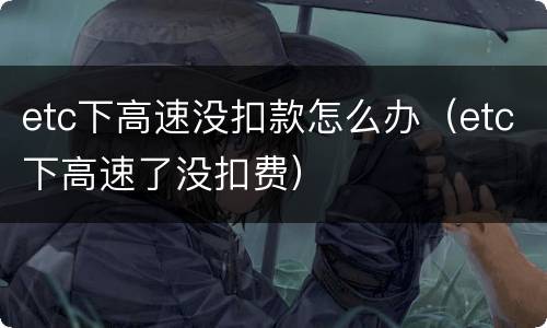 etc下高速没扣款怎么办（etc下高速了没扣费）