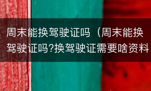 周末能换驾驶证吗（周末能换驾驶证吗?换驾驶证需要啥资料?）