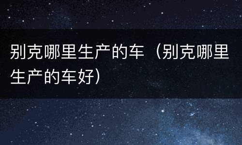别克哪里生产的车（别克哪里生产的车好）