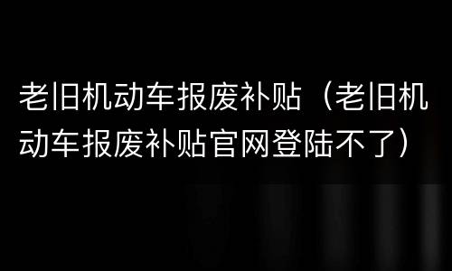 老旧机动车报废补贴（老旧机动车报废补贴官网登陆不了）