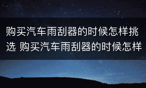 购买汽车雨刮器的时候怎样挑选 购买汽车雨刮器的时候怎样挑选呢