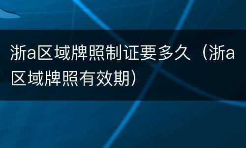 浙a区域牌照制证要多久（浙a区域牌照有效期）