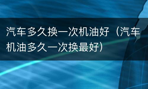 汽车多久换一次机油好（汽车机油多久一次换最好）