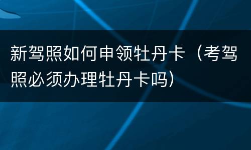新驾照如何申领牡丹卡（考驾照必须办理牡丹卡吗）