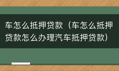 车怎么抵押贷款（车怎么抵押贷款怎么办理汽车抵押贷款）