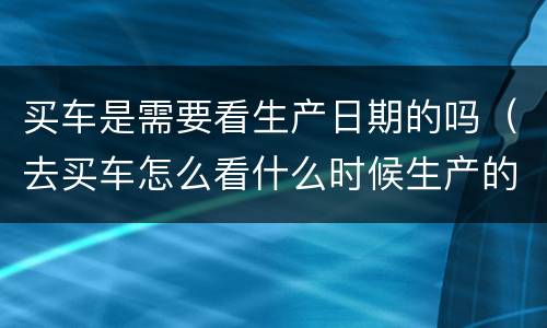 买车是需要看生产日期的吗（去买车怎么看什么时候生产的）