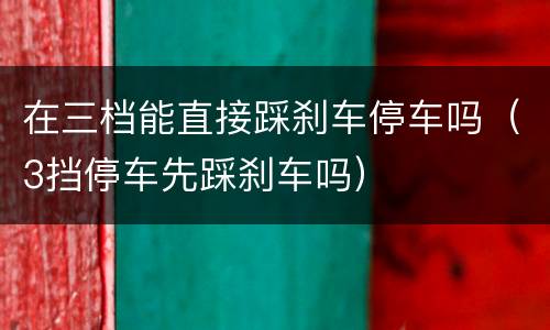 在三档能直接踩刹车停车吗（3挡停车先踩刹车吗）
