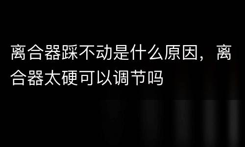 离合器踩不动是什么原因，离合器太硬可以调节吗
