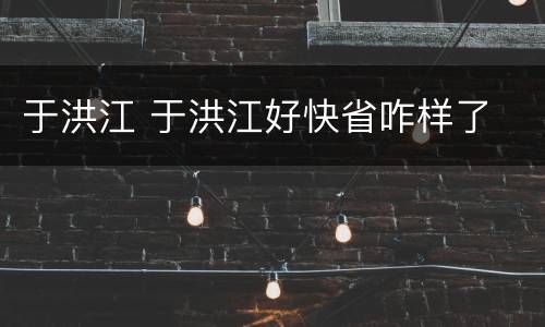于洪江 于洪江好快省咋样了