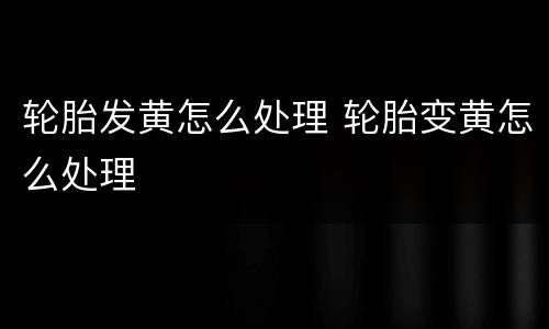 轮胎发黄怎么处理 轮胎变黄怎么处理