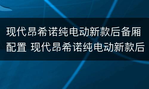 现代昂希诺纯电动新款后备厢配置 现代昂希诺纯电动新款后备厢配置图