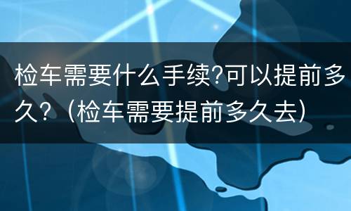 检车需要什么手续?可以提前多久?（检车需要提前多久去）
