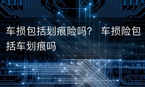 车损包括划痕险吗？ 车损险包括车划痕吗