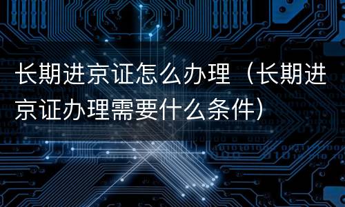 长期进京证怎么办理（长期进京证办理需要什么条件）