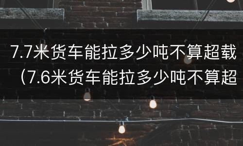 7.7米货车能拉多少吨不算超载（7.6米货车能拉多少吨不算超载?）