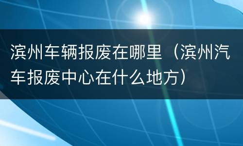 滨州车辆报废在哪里（滨州汽车报废中心在什么地方）