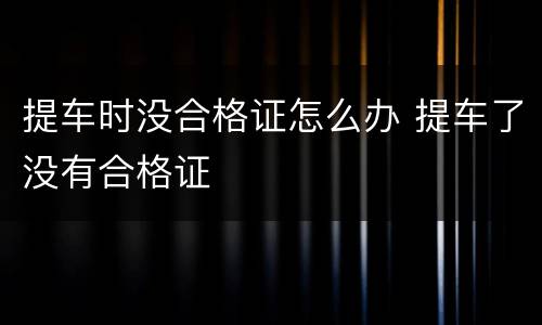 提车时没合格证怎么办 提车了没有合格证