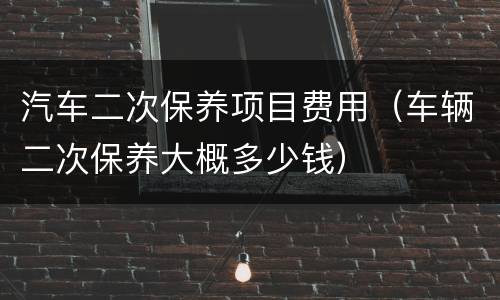 汽车二次保养项目费用（车辆二次保养大概多少钱）
