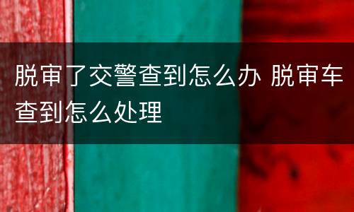 脱审了交警查到怎么办 脱审车查到怎么处理