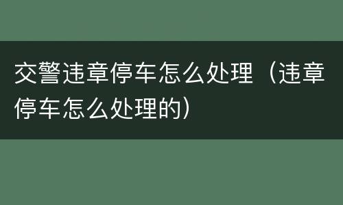 交警违章停车怎么处理（违章停车怎么处理的）