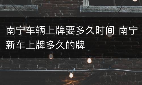 南宁车辆上牌要多久时间 南宁新车上牌多久的牌