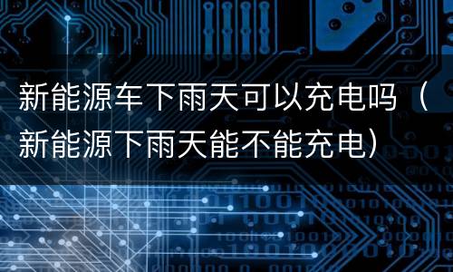 新能源车下雨天可以充电吗（新能源下雨天能不能充电）