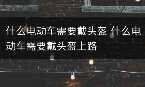 什么电动车需要戴头盔 什么电动车需要戴头盔上路
