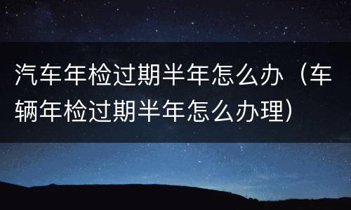 汽车年检过期半年怎么办（车辆年检过期半年怎么办理）